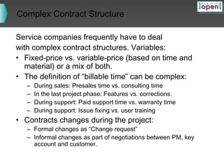 Complex Contract Structure
Service companies frequently have to deal
with complex contract structures. Variables:
• Fixed-price vs. variable-price (based on time and
material) or a mix of both.
• The definition of “billable time” can be complex:
–
–
–
–

During sales: Presales time vs. consulting time
In the last project phase: Features vs. corrections.
During support: Paid support time vs. warranty time
During support: Issue fixing vs. user training

• Contracts changes during the project:

– Formal changes as “Change request”
– Informal changes as part of negotiations between PM, key
account and customer.

 