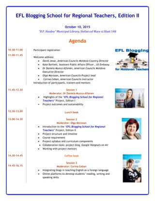 EFL Blogging School for Regional Teachers, Edition II
October 10, 2015
“B.P. Hasdeu” Municipal Library, Stefan cel Mare si Sfant 148
Agenda
10.30-11.00
11.00-11.45
Participant registration
Welcome address:
 David Jesse, American Councils Moldova Country Director
 Kate Bartlett, Assistant Public Affairs Officer , US Embassy
 Dr Daniela Munca-Aftenev, American Councils Moldova
Executive Director
 Olga Morozan, American Councils Project lead
 Corina Ceban, American Councils instructor
Introduction of participants, trainers and mentors
11.45-12.30 Session 1
Moderator: Dr Daniela Munca-Aftenev
 Highlights of the “EFL Blogging School for Regional
Teachers” Project, Edition I
 Project outcomes and sustainability
12.30-13.00 Lunch beak
13.00-14.30 Session 2
Moderator: Olga Morozan
 Introduction to the “EFL Blogging School for Regional
Teachers” Project, Edition II
 Project structure and timeline
 Course requirement
 Project syllabus and curriculum components
 Collaboration tools: project blog, Google Hangouts on Air
 Working with project mentors
14.30-14.45
14.45-16.15
Coffee beak
Session 3
Moderator: Corina Ceban
 Integrating blogs in teaching English as a foreign language
 Online platforms to develop students’ reading, writing and
speaking skills
 