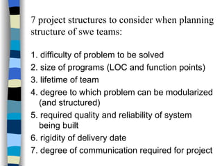 7 project structures to consider when planning structure of swe teams: 1. difficulty of problem to be solved 2. size of programs (LOC and function points) 3. lifetime of team 4. degree to which problem can be modularized (and structured) 5. required quality and reliability of system being built 6. rigidity of delivery date 7. degree of communication required for project 