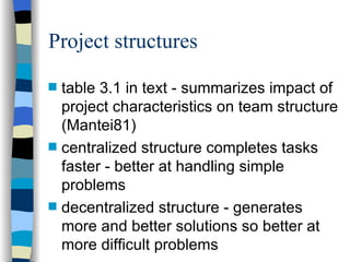 Project structures table 3.1 in text - summarizes impact of project characteristics on team structure (Mantei81) centralized structure completes tasks faster - better at handling simple problems decentralized structure - generates more and better solutions so better at more difficult problems 