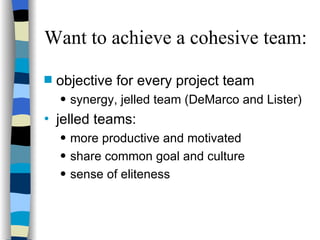 Want to achieve a cohesive team: objective for every project team synergy, jelled team (DeMarco and Lister) jelled teams:  more productive and motivated share common goal and culture sense of eliteness 