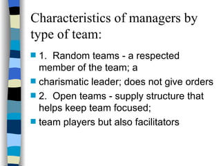 Characteristics of managers by type of team: 1. Random teams - a respected member of the team; a  charismatic leader; does not give orders 2. Open teams - supply structure that helps keep team focused;  team players but also facilitators 