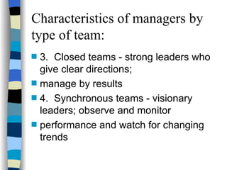 Characteristics of managers by type of team: 3. Closed teams - strong leaders who give clear directions;  manage by results  4. Synchronous teams - visionary leaders; observe and monitor  performance and watch for changing trends 