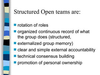 Structured Open teams are: rotation of roles organized continuous record of what the group does (structured,  externalized group memory) clear and simple external accountability technical consensus building promotion of personal ownership 