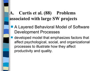 A. Curtis et al. (88) Problems associated with large SW projects A Layered Behavioral Model of Software Development Processes   developed model that emphasizes factors that affect psychological, social, and organizational processes to illustrate how they affect productivity and quality. 