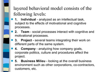 layered behavioral model consists of the following levels: 1. Individual  - analyzed as an intellectual task,  subject to the effects of motivational and cognitive processes. 2. Team  - social processes interact with cognitive and motivational processes. 3. Project  - several teams integrating their work on different parts of the same system. 4. Company  - analyzing how company goals, corporate politics, culture and procedures affect the project. 5. Business Milieu  - looking at the overall business environment such as other corporations, co-contractors, customers, etc. 