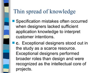 Thin spread of knowledge Specification mistakes often occurred when designers lacked sufficient application knowledge to interpret customer intentions. c. Exceptional designers stood out in the study as a scarce resource.  Exceptional designers performed broader roles than design and were recognized as the intellectual core of projects. 