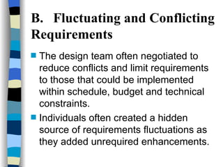 B. Fluctuating and Conflicting Requirements The design team often negotiated to reduce conflicts and limit requirements to those that could be implemented within schedule, budget and technical constraints.  Individuals often created a hidden source of requirements fluctuations as they added unrequired enhancements. 