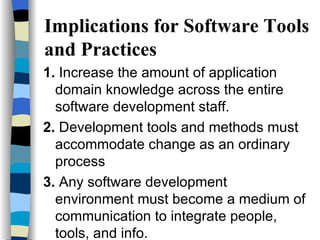 Implications for Software Tools and Practices 1.  Increase the amount of application domain knowledge across the entire software development staff. 2.  Development tools and methods must accommodate change as an ordinary process 3.  Any software development environment must become a medium of communication to integrate people, tools, and info. 