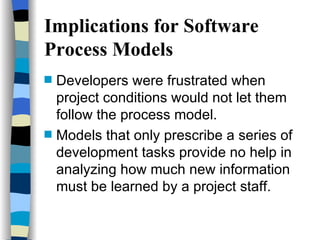 Implications for Software Process Models Developers were frustrated when project conditions would not let them follow the process model. Models that only prescribe a series of development tasks provide no help in analyzing how much new information must be learned by a project staff. 