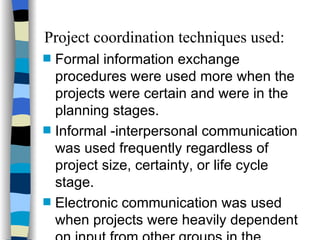 Project coordination techniques used: Formal information exchange procedures were used more when the projects were certain and were in the planning stages. Informal -interpersonal communication was used frequently regardless of project size, certainty, or life cycle stage. Electronic communication was used when projects were heavily dependent on input from other groups in the company. 