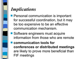 Implications Personal communication is important for successful coordination, but it may be too expensive to be an effective communication mechanism. Software engineers must acquire information from those who are remote  communication tools for conferences or distributed meetings  are likely to prove more beneficial than FtF meetings 