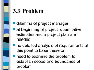 3.3 Problem dilemma of project manager at beginning of project, quantitative estimates and a project plan are needed no detailed analysis of requirements at this point to base these on need to examine the problem to establish scope and boundaries of problem 
