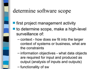 determine software scope first project management activity to determine scope, make a high-level surveillance of: context - how does sw fit into the larger context of systems or business, what are the constraints information objectives - what data objects are required for input and produced as output (analysis of inputs and outputs) functionality of sw 