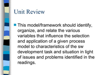 Unit Review This model/framework should identify, organize, and relate the various variables that influence the selection and application of a given process model to characteristics of the sw development task and situation in light of issues and problems identified in the readings. 