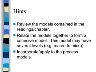 Hints: Review the models contained in the readings/chapter. Relate the models together to form a cohesive model.  This model may have several levels (e.g. macro to micro). Incorporate/apply to the process models. 