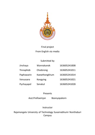 Final project
From English via media
Submitted by
Jinchaya Wannakanok 163605241008
Tinnaphob Chodsrong 163605241011
Paphawarin Kaewthongkhum 163605241014
Venussara Kongying 163605241021
Pychayapol Senakul 163605241028
Presents
Asst.ProfJaemjan Boonyopakorn
Instructor
Rajamangala University of Technology Suvarnabhumi Nonthaburi
Campus
 