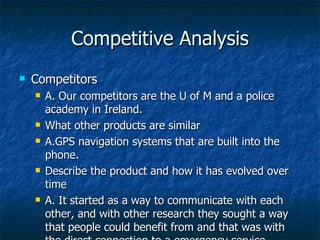Competitive Analysis Competitors A. Our competitors are the U of M and a police academy in Ireland. What other products are similar A.GPS navigation systems that are built into the phone. Describe the product and how it has evolved over time A. It started as a way to communicate with each other, and with other research they sought a way that people could benefit from and that was with the direct connection to a emergency service. Existing strengths of current design it is proven and tested but has not been extended to the U.S. Potential contacts and mentors locally Who does this now? 