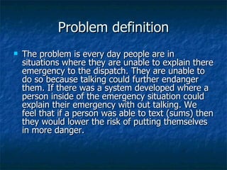 Problem definition The problem is every day people are in situations where they are unable to explain there emergency to the dispatch. They are unable to do so because talking could further endanger them. If there was a system developed where a person inside of the emergency situation could explain their emergency with out talking. We feel that if a person was able to text (sums) then they would lower the risk of putting themselves in more danger.  