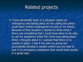Related projects I have personally been in a situation where an emergency was taking place an me calling the police could have further endangered me and or my family. Because of that situation I started to think what if there was something that I could have done to be able to call for assistance while the crime was taking place. When I thought about it I realized that there is no system in place. I feel if me and my group can successfully develop a system where you are able to text in to emergency assistance that would help society in a great way. 
