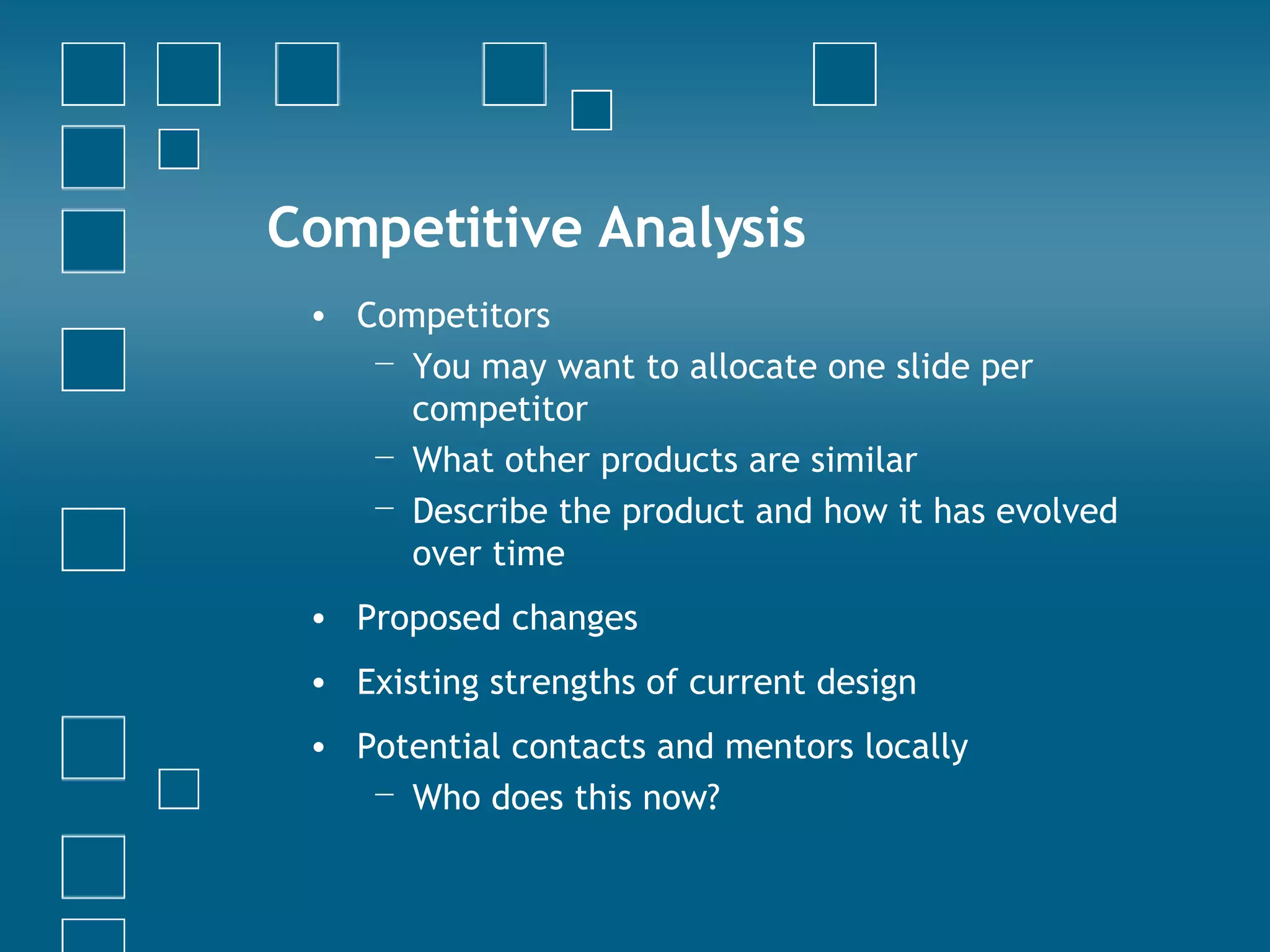 Competitive Analysis Competitors You may want to allocate one slide per competitor What other products are similar Describe the product and how it has evolved over time Proposed changes Existing strengths of current design Potential contacts and mentors locally Who does this now? 