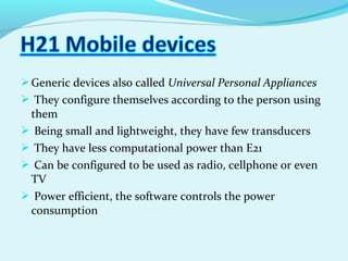 Generic devices also called Universal Personal Appliances
 They configure themselves according to the person using
them
 Being small and lightweight, they have few transducers
 They have less computational power than E21
 Can be configured to be used as radio, cellphone or even
TV
 Power efficient, the software controls the power
consumption
 