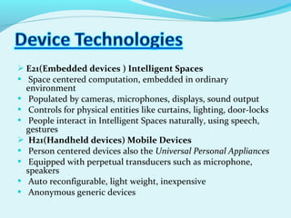  E21(Embedded devices ) Intelligent Spaces
 Space centered computation, embedded in ordinary
environment
 Populated by cameras, microphones, displays, sound output
 Controls for physical entities like curtains, lighting, door-locks
 People interact in Intelligent Spaces naturally, using speech,
gestures
 H21(Handheld devices) Mobile Devices
 Person centered devices also the Universal Personal Appliances
 Equipped with perpetual transducers such as microphone,
speakers
 Auto reconfigurable, light weight, inexpensive
 Anonymous generic devices
 