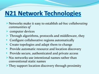 Networks make it easy to establish ad-hoc collaborating
communities of
 computer devices
 Through algorithms, protocols and middleware, they
 Configure collaborative regions automatically
 Create topologies and adapt them to change
 Provide automatic resource and location discovery
 Provide secure, authenticated and private access
N21 networks use intentional names rather than
conventional static names
They support location discovery through proximity
 