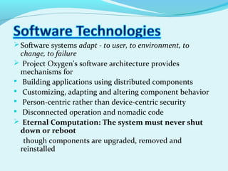 Software systems adapt - to user, to environment, to
change, to failure
 Project Oxygen's software architecture provides
mechanisms for
 Building applications using distributed components
 Customizing, adapting and altering component behavior
 Person-centric rather than device-centric security
 Disconnected operation and nomadic code
 Eternal Computation: The system must never shut
down or reboot
though components are upgraded, removed and
reinstalled
 