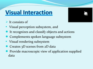  It consists of
 Visual perception subsystem, and
 It recognizes and classify objects and actions
 Complements spoken language subsystem
 Visual rendering subsystem
 Creates 3D scenes from 2D data
 Provide macroscopic view of application supplied
data
 