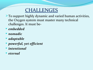 CHALLENGES
To support highly dynamic and varied human activities,
the Oxygen system must master many technical
challenges. It must be-
 embedded
 nomadic
 adaptable
 powerful, yet efficient
 intentional
 eternal
 