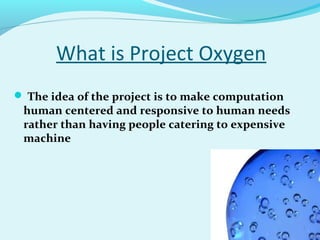 What is Project Oxygen
 The idea of the project is to make computation
human centered and responsive to human needs
rather than having people catering to expensive
machine
 