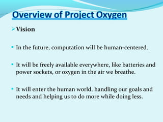 Vision
 In the future, computation will be human-centered.
 It will be freely available everywhere, like batteries and
power sockets, or oxygen in the air we breathe.
 It will enter the human world, handling our goals and
needs and helping us to do more while doing less.
 