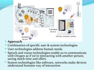 Approach
 Combination of specific user & system technologies
 User technologies address human needs.
 Speech and vision technologies enable us to communicate
with Oxygen as if we're interacting with another person,
saving much time and effort.
 System technologies like software, networks make devices
understand humane way of interaction
 