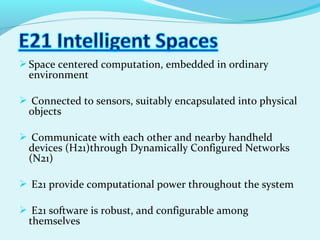Space centered computation, embedded in ordinary
environment
 Connected to sensors, suitably encapsulated into physical
objects
 Communicate with each other and nearby handheld
devices (H21)through Dynamically Configured Networks
(N21)
 E21 provide computational power throughout the system
 E21 software is robust, and configurable among
themselves
 