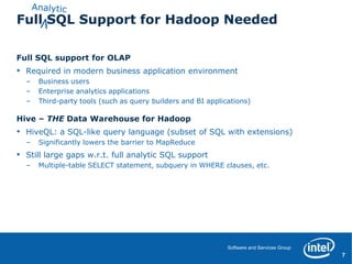 Full SQL Support for Hadoop Needed

Full SQL support for OLAP
•   Required in modern business application environment
    –   Business users
    –   Enterprise analytics applications
    –   Third-party tools (such as query builders and BI applications)

Hive – THE Data Warehouse for Hadoop
•   HiveQL: a SQL-like query language (subset of SQL with extensions)
    –   Significantly lowers the barrier to MapReduce
•   Still large gaps w.r.t. full analytic SQL support
    –   Multiple-table SELECT statement, subquery in WHERE clauses, etc.




                                                               Software and Services Group
                                                                                             ‹#›
                                                                                              7
 