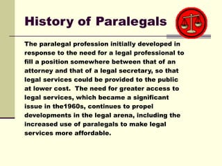 History of Paralegals
The paralegal profession initially developed in
response to the need for a legal professional to
fil...