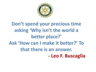 Don’t spend your precious time
  asking ‘Why isn’t the world a
          better place?’
Ask ‘How can I make it better?’ To
     that there is an answer.
                   - Leo F. Buscaglia
 