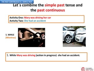 Let`s combine the simple past tense and
the past continuous
Activity One: Mary was driving her car
Activity Two: She had an accident
1. While Mary was driving (action in progress) she had an accident.
1. WHILE
(Mientras)
THE PAST CONTINUOUS Vs SIMPLE PAST
 