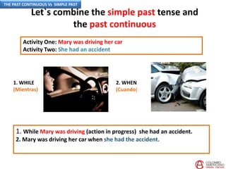 Let`s combine the simple past tense and
the past continuous
Activity One: Mary was driving her car
Activity Two: She had an accident
2. WHEN
(Cuando)
1. While Mary was driving (action in progress) she had an accident.
2. Mary was driving her car when she had the accident.
1. WHILE
(Mientras)
THE PAST CONTINUOUS Vs SIMPLE PAST
 