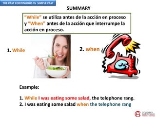 SUMMARY
Example:
1. While I was eating some salad, the telephone rang.
2. I was eating some salad when the telephone rang
1. While 2. when
“While” se utiliza antes de la acción en proceso
y “When” antes de la acción que interrumpe la
acción en proceso.
THE PAST CONTINUOUS Vs SIMPLE PAST
 