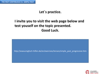 Let`s practice.
I invite you to visit the web page below and
test youself on the topic presented.
Good Luck.
http://www.englisch-hilfen.de/en/exercises/tenses/simple_past_progressive.htm
THE PAST CONTINUOUS Vs SIMPLE PAST
 