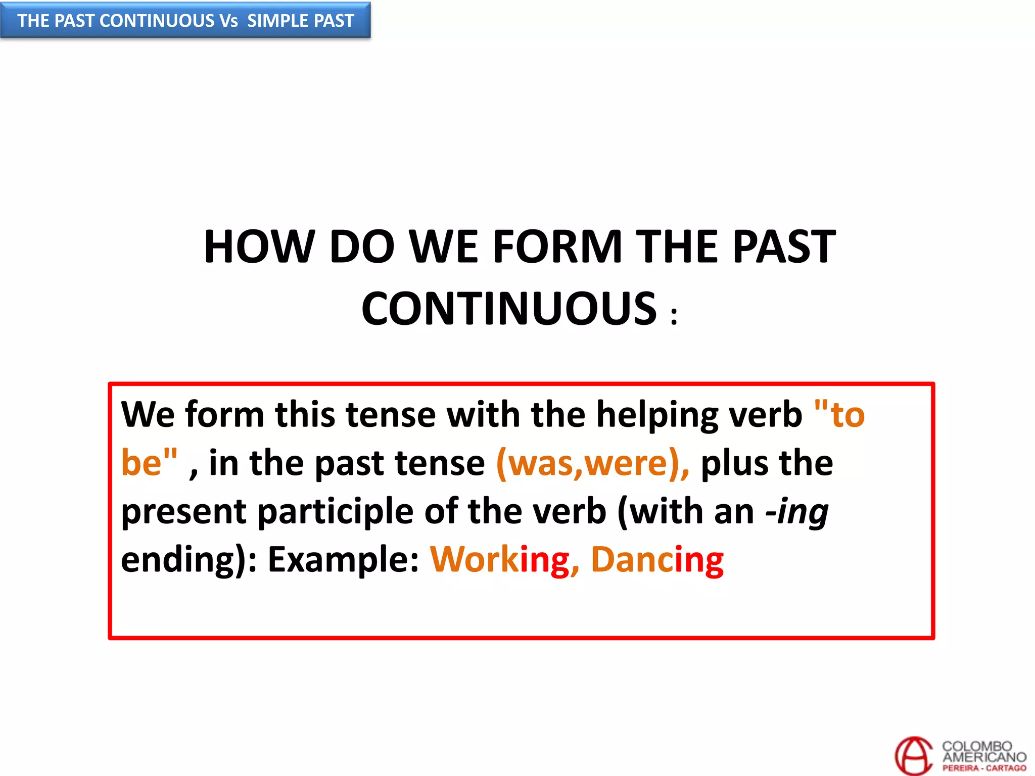 HOW DO WE FORM THE PAST
CONTINUOUS :
We form this tense with the helping verb "to
be" , in the past tense (was,were), plus the
present participle of the verb (with an -ing
ending): Example: Working, Dancing
THE PAST CONTINUOUS Vs SIMPLE PAST
 