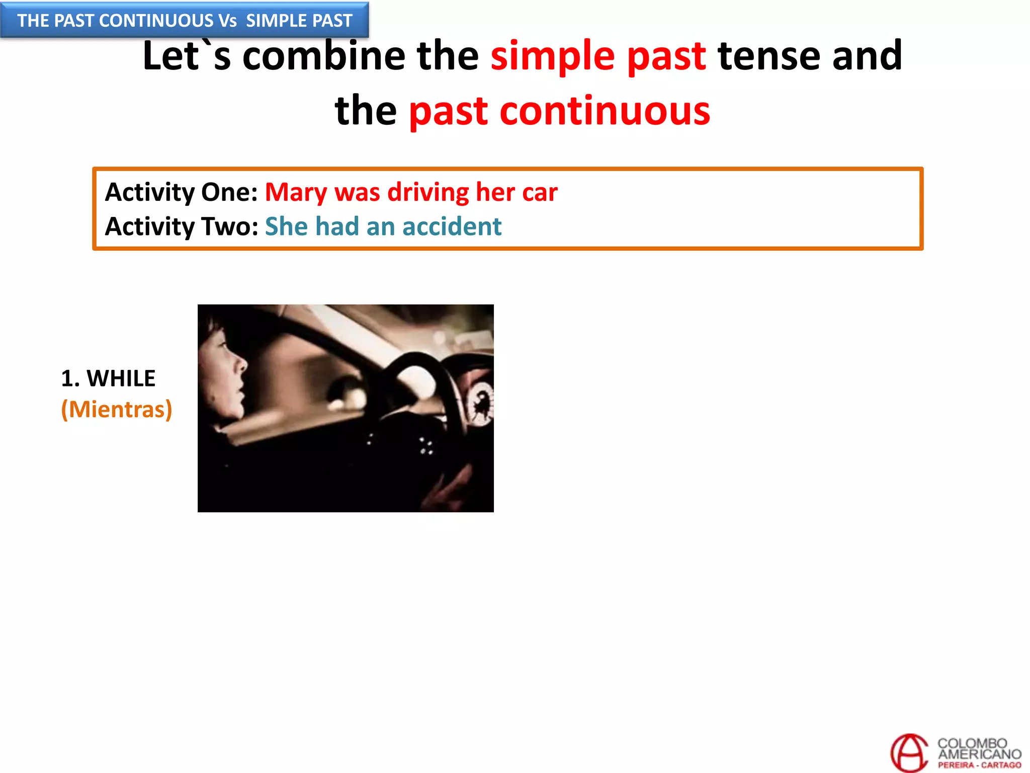 Let`s combine the simple past tense and
the past continuous
Activity One: Mary was driving her car
Activity Two: She had an accident
1. WHILE
(Mientras)
THE PAST CONTINUOUS Vs SIMPLE PAST
 