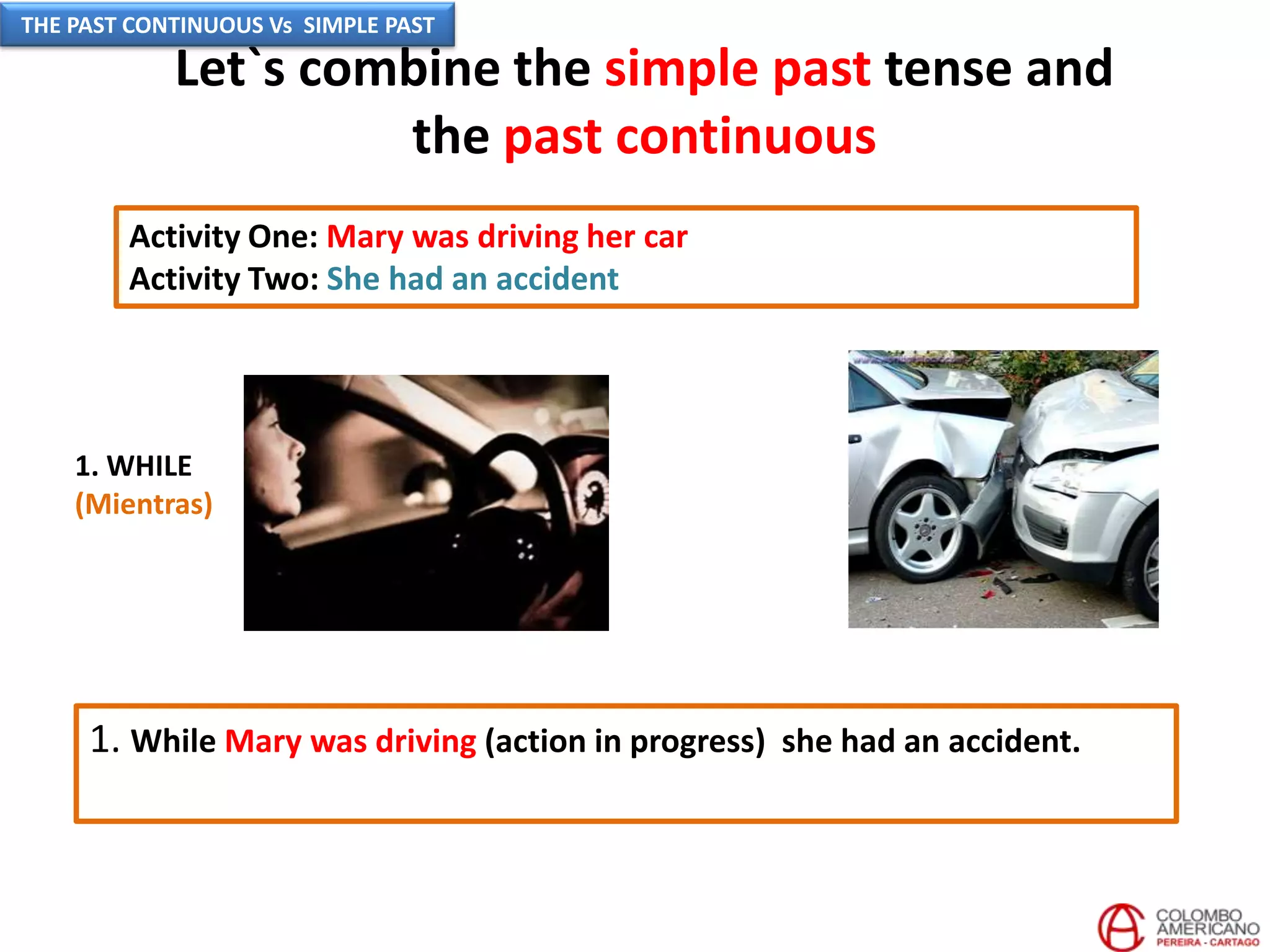 Let`s combine the simple past tense and
the past continuous
Activity One: Mary was driving her car
Activity Two: She had an accident
1. While Mary was driving (action in progress) she had an accident.
1. WHILE
(Mientras)
THE PAST CONTINUOUS Vs SIMPLE PAST
 