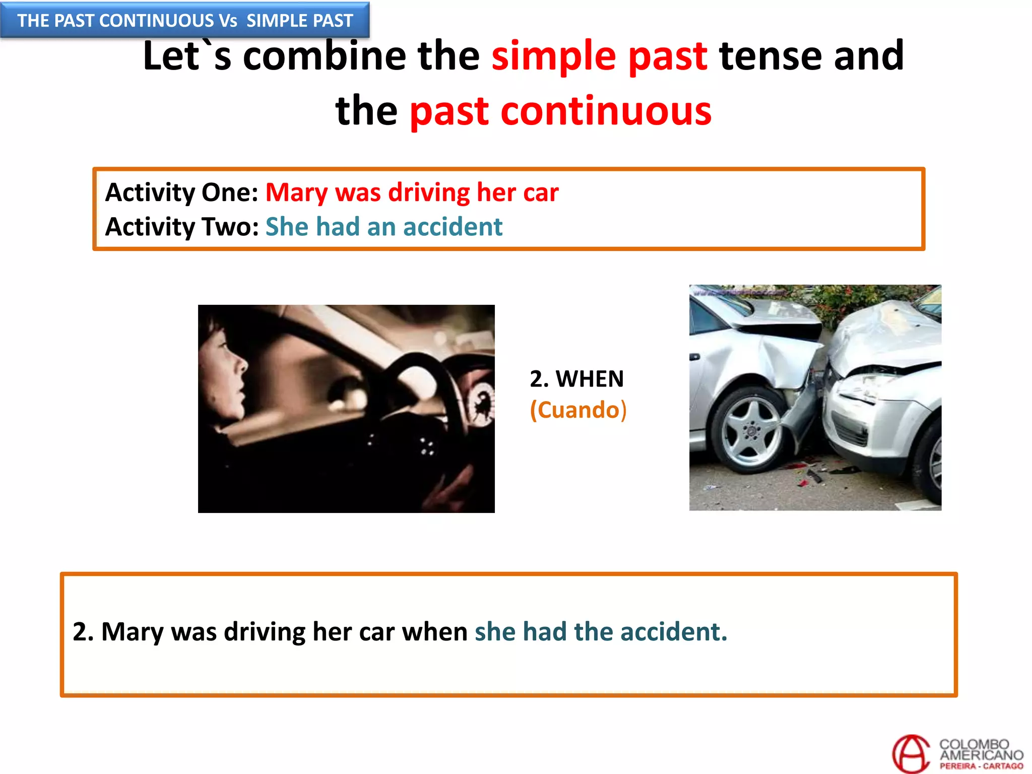 Let`s combine the simple past tense and
the past continuous
Activity One: Mary was driving her car
Activity Two: She had an accident
2. WHEN
(Cuando)
2. Mary was driving her car when she had the accident.
THE PAST CONTINUOUS Vs SIMPLE PAST
 