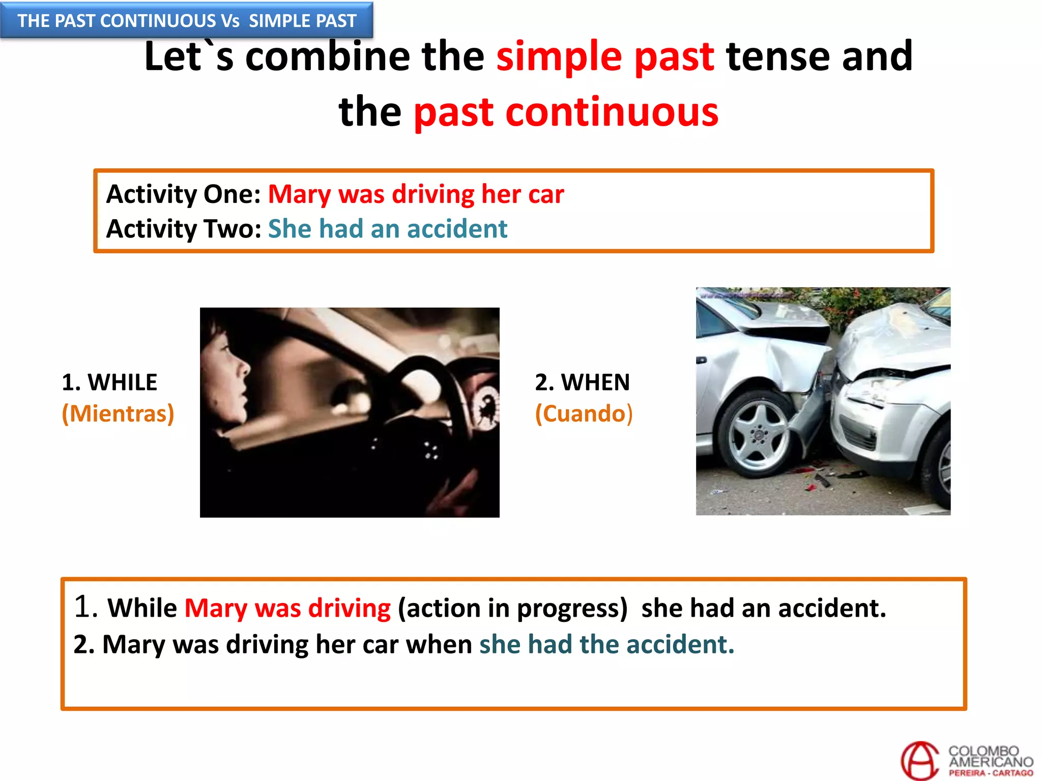 Let`s combine the simple past tense and
the past continuous
Activity One: Mary was driving her car
Activity Two: She had an accident
2. WHEN
(Cuando)
1. While Mary was driving (action in progress) she had an accident.
2. Mary was driving her car when she had the accident.
1. WHILE
(Mientras)
THE PAST CONTINUOUS Vs SIMPLE PAST
 