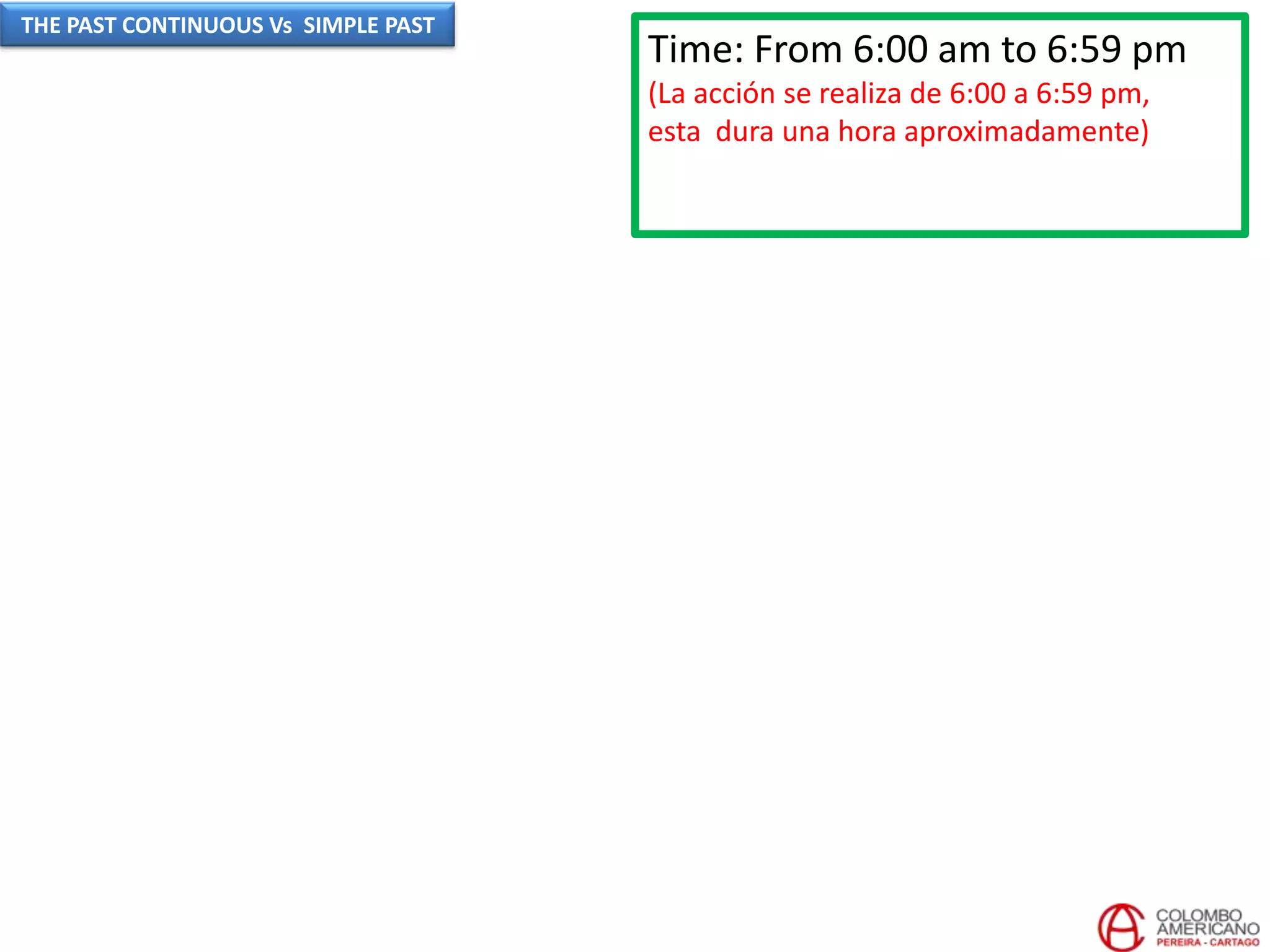 Time: From 6:00 am to 6:59 pm
(La acción se realiza de 6:00 a 6:59 pm,
esta dura una hora aproximadamente)
THE PAST CONTINUOUS Vs SIMPLE PAST
 