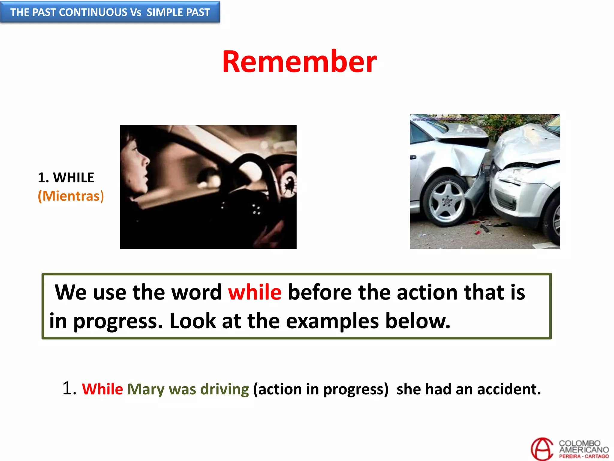 We use the word while before the action that is
in progress. Look at the examples below.
1. While Mary was driving (action in progress) she had an accident.
1. WHILE
(Mientras)
Remember
THE PAST CONTINUOUS Vs SIMPLE PAST
 