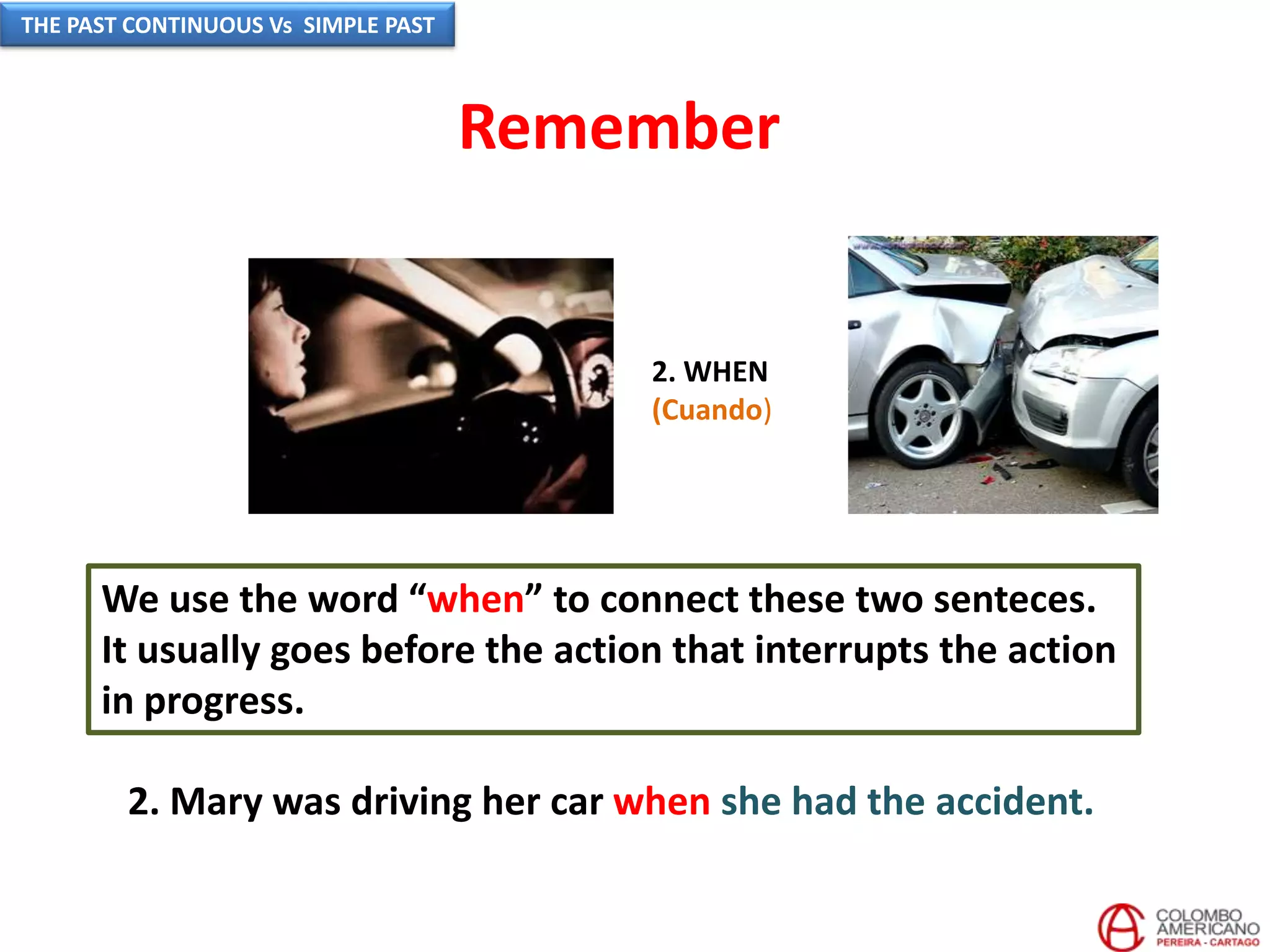 2. WHEN
(Cuando)
We use the word “when” to connect these two senteces.
It usually goes before the action that interrupts the action
in progress.
2. Mary was driving her car when she had the accident.
Remember
THE PAST CONTINUOUS Vs SIMPLE PAST
 